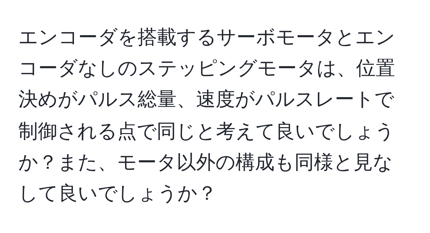 エンコーダを搭載するサーボモータとエンコーダなしのステッピングモータは、位置決めがパルス総量、速度がパルスレートで制御される点で同じと考えて良いでしょうか？また、モータ以外の構成も同様と見なして良いでしょうか？