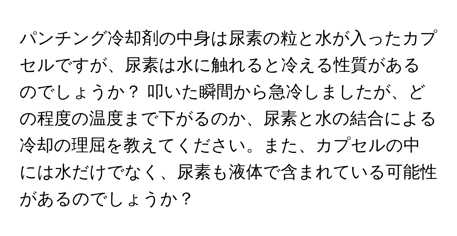 パンチング冷却剤の中身は尿素の粒と水が入ったカプセルですが、尿素は水に触れると冷える性質があるのでしょうか？ 叩いた瞬間から急冷しましたが、どの程度の温度まで下がるのか、尿素と水の結合による冷却の理屈を教えてください。また、カプセルの中には水だけでなく、尿素も液体で含まれている可能性があるのでしょうか？