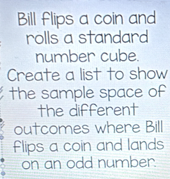 Bill flips a coin and 
rolls a standard 
number cube. 
Create a list to show 
the sample space of 
the different 
outcomes where Bill 
flips a coin and lands 
on an odd number.