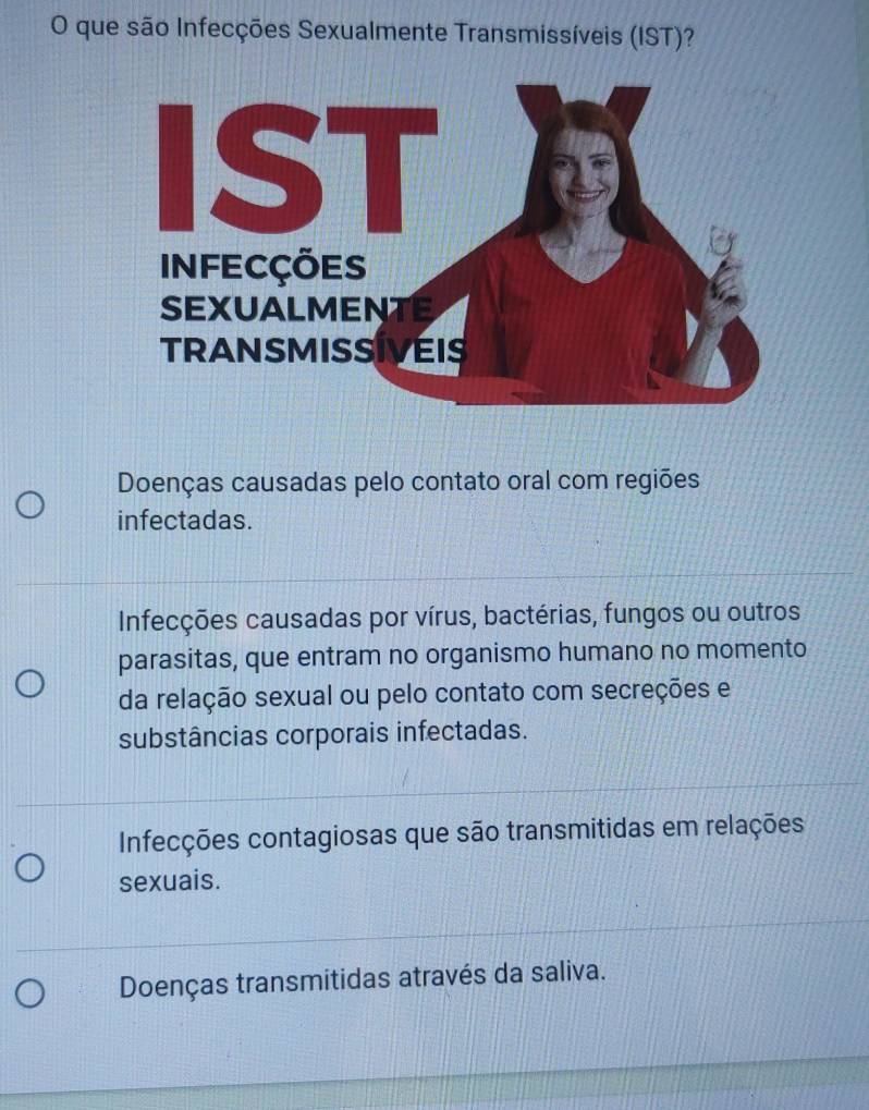 que são Infecções Sexualmente Transmissíveis (IST)?
Doenças causadas pelo contato oral com regiões
infectadas.
Infecções causadas por vírus, bactérias, fungos ou outros
parasitas, que entram no organismo humano no momento
da relação sexual ou pelo contato com secreções e
substâncias corporais infectadas.
Infecções contagiosas que são transmitidas em relações
sexuais.
Doenças transmitidas através da saliva.