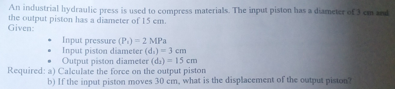 An industrial hydraulic press is used to compress materials. The input piston has a diameter of 3 cm and 
the output piston has a diameter of 15 cm. 
Given: 
Input pressure (P_1)=2MPa
Input piston diameter (d_1)=3cm
Output piston diameter (d_2)=15cm
Required: a) Calculate the force on the output piston 
b) If the input piston moves 30 cm, what is the displacement of the output piston?