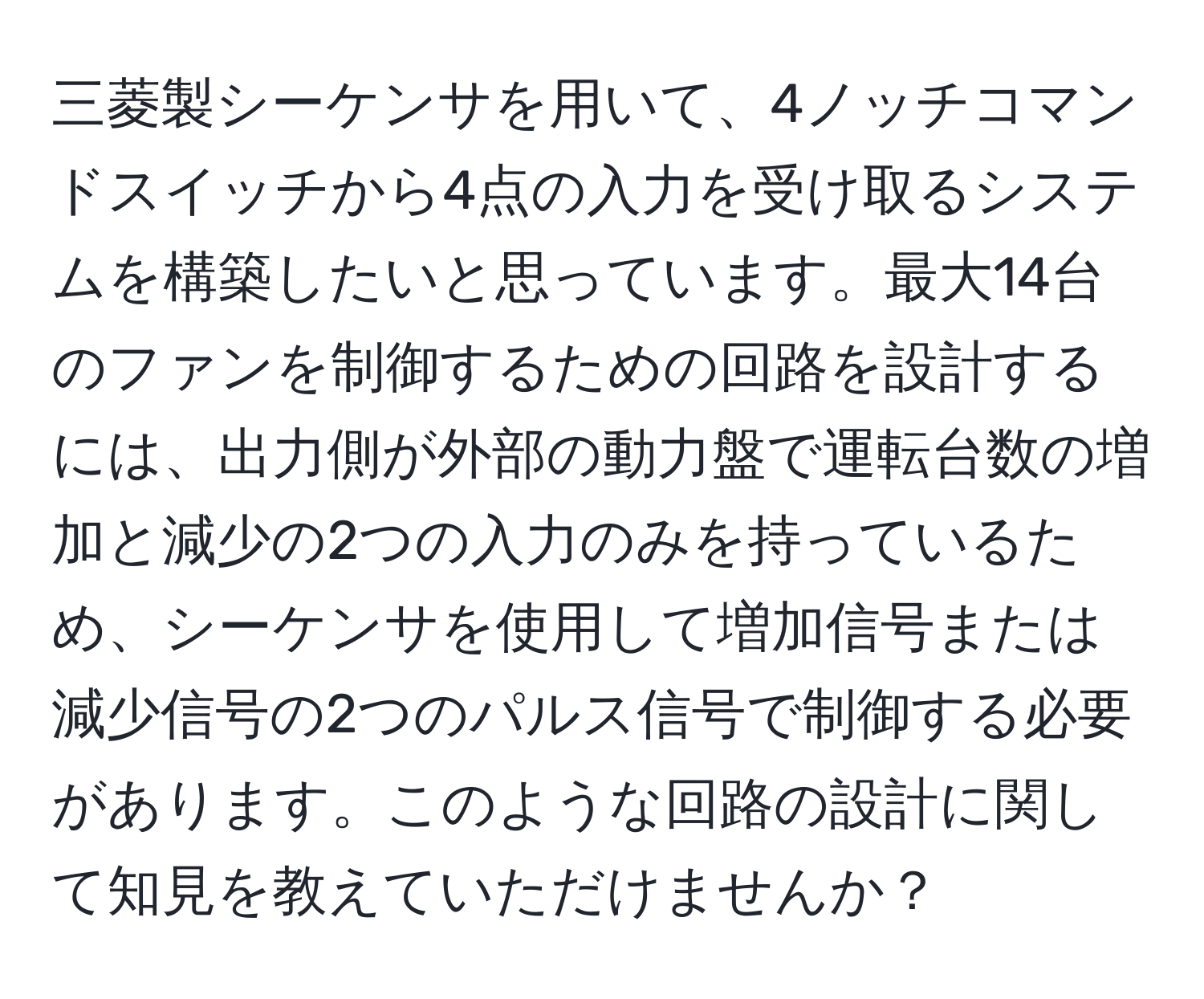 三菱製シーケンサを用いて、4ノッチコマンドスイッチから4点の入力を受け取るシステムを構築したいと思っています。最大14台のファンを制御するための回路を設計するには、出力側が外部の動力盤で運転台数の増加と減少の2つの入力のみを持っているため、シーケンサを使用して増加信号または減少信号の2つのパルス信号で制御する必要があります。このような回路の設計に関して知見を教えていただけませんか？