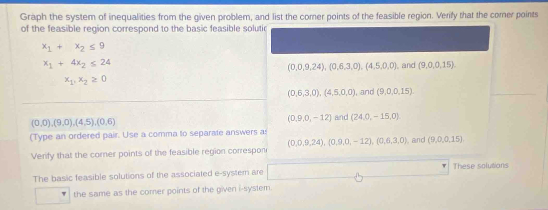 Graph the system of inequalities from the given problem, and list the corner points of the feasible region. Verify that the corner points
of the feasible region correspond to the basic feasible solutic
x_1+x_2≤ 9
x_1+4x_2≤ 24
(0,0,9,24), (0,6,3,0), (4,5,0,0) , and (9,0,0,15),
x_1,x_2≥ 0
(0,6,3,0), (4,5,0,0) , and (9,0,0,15).
(0,0),(9,0),(4,5),(0,6)
(0,9,0,-12) and (24,0,-15,0). 
(Type an ordered pair. Use a comma to separate answers as
(0,0,9,24), (0,9,0,-12), (0,6,3,0) , and (9,0,0,15). 
Verify that the corner points of the feasible region correspon
These solutions
The basic feasible solutions of the associated e-system are
the same as the corner points of the given i-system.