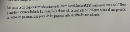 4- Los pesos de 25 paquetes enviados a través de United Parcel Service (UPS) tuvieron una media de 3.7 libras 
y una desviación estándar de 1.2 libras. Halle el intervalo de confianza del 95% para estimar el peso promedio 
de todos los paquetes. Los pesos de los paquetes están distribuidos normalmente.