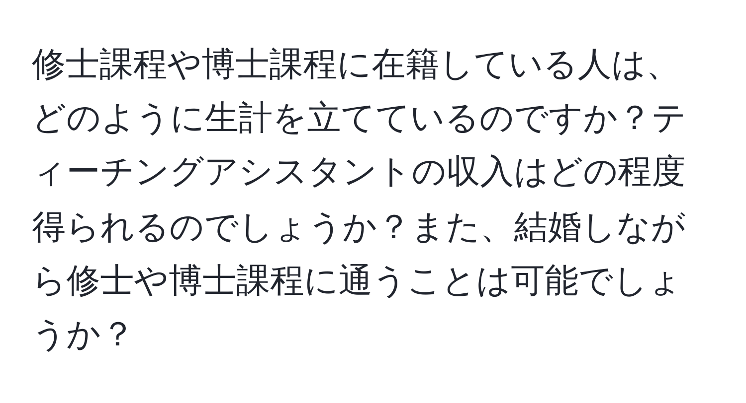 修士課程や博士課程に在籍している人は、どのように生計を立てているのですか？ティーチングアシスタントの収入はどの程度得られるのでしょうか？また、結婚しながら修士や博士課程に通うことは可能でしょうか？