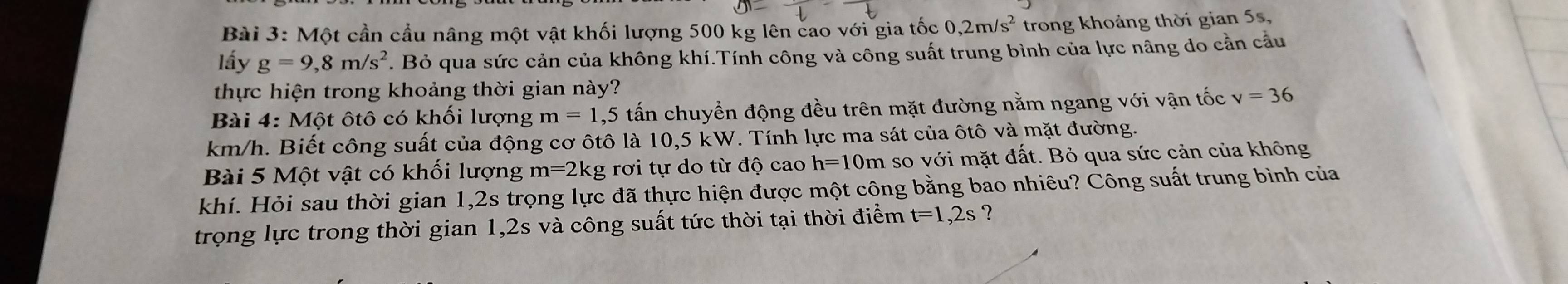 Một cần cầu nâng một vật khối lượng 500 kg lên cao với gia tốc 0, 2m/s^2 trong khoảng thời gian 5s, 
lấy g=9,8m/s^2. Bỏ qua sức cản của không khí.Tính công và công suất trung bình của lực nâng do cằn cầu 
thực hiện trong khoảng thời gian này? 
Bài 4: Một ôtô có khối lượng m=1,5 tấn chuyển động đều trên mặt đường nằm ngang với vận tốc v=36
km/h. Biết công suất của động cơ ôtô là 10,5 kW. Tính lực ma sát của ôtô và mặt đường. 
Bài 5 Một vật có khối lượng m=2k tg rơi tự do từ độ cao h=10m so với mặt đất. Bỏ qua sức cản của không 
khí. Hỏi sau thời gian 1,2s trọng lực đã thực hiện được một công bằng bao nhiêu? Công suất trung bình của 
trọng lực trong thời gian 1,2s và công suất tức thời tại thời điểm t=1,2s ？