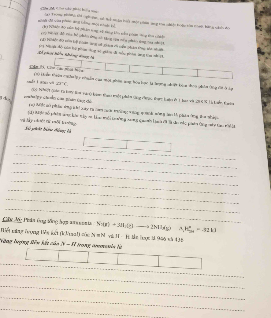 Câu 34, Cho các phát biểu sau:
(a) Trong phòng thí nghiệm, có thể nhận biểt một phản ứng thu nhiệt hoặc tóa nhiệt bằng cách đo
nhiệt độ của phán ứng bằng một nhiệt kể.
(b) Nhiệt độ của hệ phản ứng sẽ tăng lên nếu phản ứng thu nhiệt.
(c) Nhiệt độ của hệ phản ứng sẽ tăng lên nếu phản ứng tỏa nhiệt.
(d) Nhiệt độ của hệ phản ứng sẽ giảm đi nếu phản ứng tỏa nhiệt.
(e) Nhiệt độ của hệ phản ứng sẽ giảm đi nếu phản ứng thu nhiệt.
Số phát biểu không đúng là
Câu 35. Cho các phát biểu:
(a) Biến thiên enthalpy chuẩn của một phản ứng hóa học là lượng nhiệt kèm theo phản ứng đó ở áp
suất 1 atm và 25°C.
(b) Nhiệt (tỏa ra hay thu vào) kêm theo một phản ứng được thực hiện ở 1 bar và 298 K là biến thiên
g dun
enthalpy chuẩn của phản ứng đó.
(c) Một số phản ứng khi xảy ra lảm môi trường xung quanh nóng lên là phản ứng thu nhiệt.
(d) Một số phàn ứng khi xảy ra làm môi trường xung quanh lạnh đi là do các phản ứng này thu nhiệt
và lấy nhiệt từ môi trường.
Số phát biểu đúng là
_
_
_
__
_
_
_
_
_
_
Câu 36: Phản ứng tổng hợp ammonia : N_2(g)+3H_2(g)to 2NH_3(g) △ _rH_(298)^0=-92kJ
Biết năng lượng liên kết (kJ/mol) của Nequiv N và H-H lần lượt là 946 và 436
Năng lượng liên kết của N- H ỉ trong ammonia là
_
__
_
_
_
_