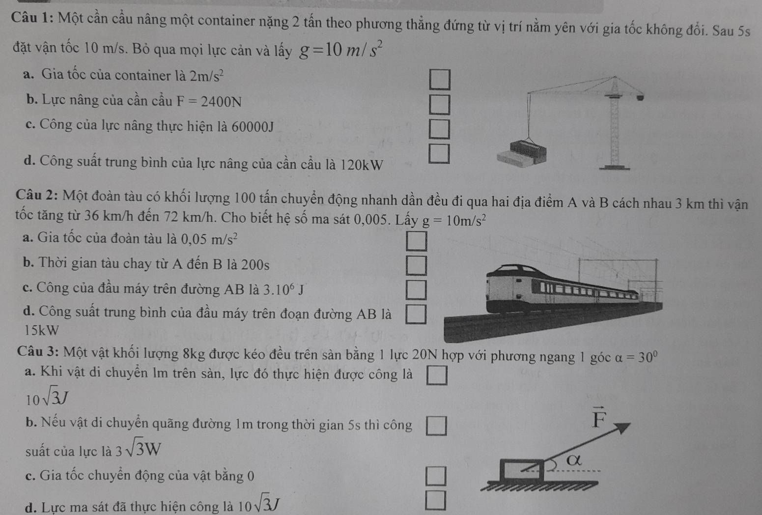 Một cần cầu nâng một container nặng 2 tấn theo phương thẳng đứng từ vị trí nằm yên với gia tốc không đổi. Sau 5s
đặt vận tốc 10 m/s. Bỏ qua mọi lực cản và lấy g=10m/s^2
a. Gia tốc của container là 2m/s^2
b. Lực nâng của cần cầu F=2400N
c. Công của lực nâng thực hiện là 60000J
d. Công suất trung bình của lực nâng của cần cầu là 120kW
Câu 2: Một đoàn tàu có khối lượng 100 tấn chuyển động nhanh dần đều đi qua hai địa điểm A và B cách nhau 3 km thì vận
tốc tăng từ 36 km/h đến 72 km/h. Cho biết hệ số ma sát 0,005. Lấy g=10m/s^2
a. Gia tốc của đoàn tàu là 0,05m/s^2
b. Thời gian tàu chay từ A đến B là 200s
c. Công của đầu máy trên đường AB là 3.10^6J
d. Công suất trung bình của đầu máy trên đoạn đường AB là
15kW
Câu 3: Một vật khối lượng 8kg được kéo đều trên sàn bằng 1 lực 20N hợp với phương ngang 1 góc alpha =30°
a. Khi vật di chuyển Im trên sàn, lực đó thực hiện được công là □
10sqrt(3)J
b. Nếu vật di chuyển quãng đường 1m trong thời gian 5s thì công □
suất của lực là 3sqrt(3)W
c. Gia tốc chuyển động của vật bằng 0 □
d. Lực ma sát đã thực hiện công là 10sqrt(3)J
□