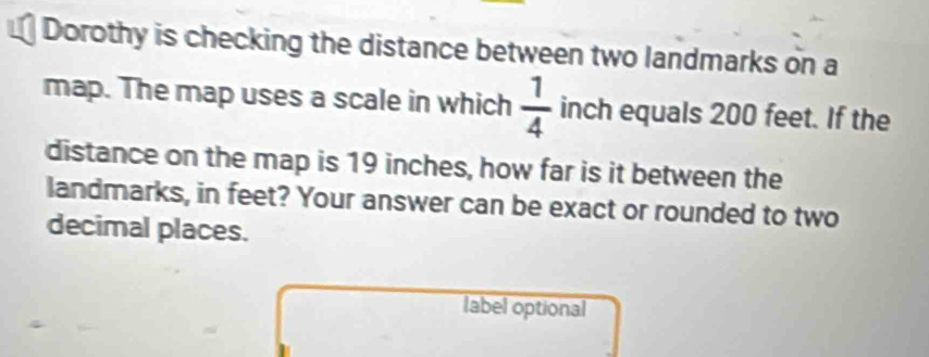 Dorothy is checking the distance between two landmarks on a 
map. The map uses a scale in which  1/4  inch equals 200 feet. If the 
distance on the map is 19 inches, how far is it between the 
landmarks, in feet? Your answer can be exact or rounded to two 
decimal places. 
label optional