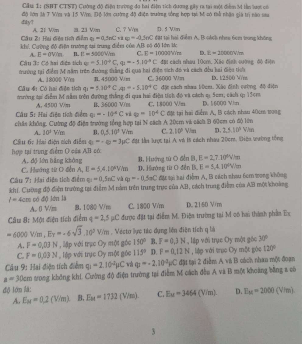 (SBT CTST) Cường độ điện trường do hai điện tích dương gây ra tại một điểm M lần lượt có
độ lớn là 7 V/m và 15 V/m. Độ lớn cường độ điện trường tổng hợp tại M có thể nhận giá trị nào sau
dây?
A. 21 V/m B. 23 V/m C. 7 V/m D. 5 V/m
Câu 2: Hai điện tích điểm q_1=0,5nC và q_2=-0,5nC đặt tại hai điểm A, B cách nhau 6cm trong không
khí. Cường độ điện trường tại trung điểm của AB có độ lớn là:
A. E=0V/m. B. E=5000V/m C. E=10000V/m D. E=20000V/m
Câu 3: Có hai điện tích q_1=5.10^(-9)C,q_2=-5.10^(-9)C đặt cách nhau 10cm. Xác định cường độ điện
trường tại điểm M nằm trên đường thẳng đi qua hai điện tích đó và cách đều hai điện tích
A. 18000 V/m B. 45000 V/m C. 36000 V/m D. 12500 V/m
Câu 4: Có hai điện tích q_1=5.10^(-9)C,q_2=-5.10^(-9)C đặt cách nhau 10cm. Xác định cường độ điện
trường tại điểm M nằm trên đường thẳng đi qua hai điện tích đó và cách qı 5cm; cách q: 15cm
A. 4500 V/m B. 36000 V/m C. 18000 V/m D. 16000 V/m
Câu 5: Hai điện tích điểm q_1=-10^(-6)C và q_2=10^(-6)C đật tại hai điểm A, B cách nhau 40cm trong
chân không. Cường độ điện trường tổng hợp tại N cách A 20cm và cách B 60cm có độ lớn
A. 10^5V/m B. 0,5.10^5V/m C. 2.10^5V/m D. 2,5.10^5V/m
Câu 6: Hai điện tích điểm q_1=-q_2=3mu C đặt lần lượt tại A và B cách nhau 20cm. Điện trường tổng
hợp tại trung điểm O của AB có:
A. độ lớn bằng không B. Hướng từ O đến B, E=2,7.10^6V/m
C. Hướng từ O đến A, E=5,4.10^6V/m D. Hướng từ O đến B, E=5,4.10^6V/m
Câu 7: Hai điện tích điểm q_1=0,5nC và q_2=-0,5nC đặt tại hai điểm A, B cách nhau 6cm trong không
khí. Cường độ điện trường tại điểm M nằm trên trung trực của AB, cách trung điểm của AB một khoảng
l=4cm có độ lớn là
A. 0 V/m B. 1080 V/m C. 1800 V/m D. 2160 V/m
Câu 8: Một điện tích điểm q=2,5mu C được đặt tại điểm M. Điện trường tại M có hai thành phần Ex
=6000V/m,E_Y=-6sqrt(3).10^3V/m. Véctơ lực tác dụng lên điện tích q là
A. F=0,03N , Iập với trục Oy một góc 150° B. F=0,3N , lập với trục Oy một góc 30°
C. F=0,03N , lập với trục Oy một góc 115° D. F=0,12N , lập với trục Oy một góc 120°
Câu 9: Hai điện tích điểm q_1=2.10^(-2)mu C và q_2=-2.10^(-2)mu C đặt tại 2 điểm A và B cách nhau một đoạn
a=30cm trong không khí. Cường độ điện trường tại điểm M cách đều A và B một khoảng bằng a có
độ lớn là: D. E_M=2000(V/m).
A. E_M=0,2(V/m). B. E_M=1732(V/m). C. E_M=3464(V/m).
3