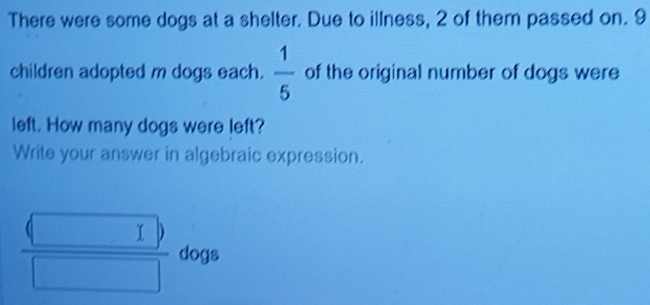 There were some dogs at a shelter. Due to illness, 2 of them passed on. 9
children adopted m dogs each.  1/5  of the original number of dogs were 
left. How many dogs were left? 
Write your answer in algebraic expression.
frac beginpmatrix □ endpmatrix □  dogs