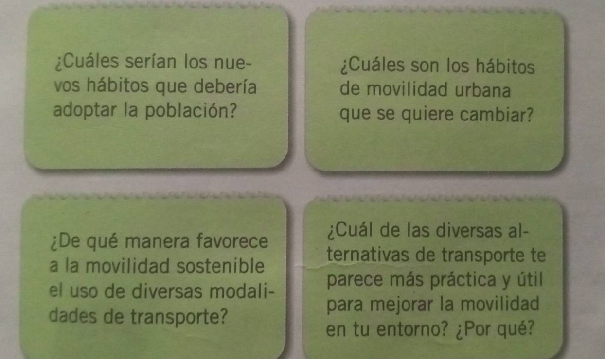 ¿Cuáles serían los nue- ¿Cuáles son los hábitos 
vos hábitos que debería de movilidad urbana 
adoptar la población? que se quiere cambiar? 
¿Cuál de las diversas al- 
¿De qué manera favorece 
a la movilidad sostenible 
ternativas de transporte te 
el uso de diversas modali- 
parece más práctica y útil 
dades de transporte? 
para mejorar la movilidad 
en tu entorno? ¿Por qué?