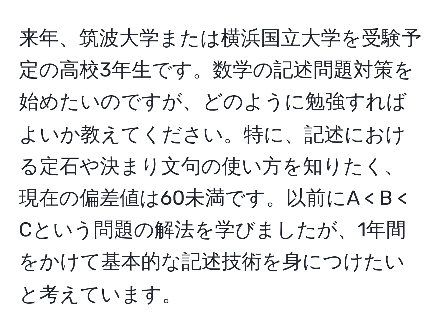 来年、筑波大学または横浜国立大学を受験予定の高校3年生です。数学の記述問題対策を始めたいのですが、どのように勉強すればよいか教えてください。特に、記述における定石や決まり文句の使い方を知りたく、現在の偏差値は60未満です。以前にA < B < Cという問題の解法を学びましたが、1年間をかけて基本的な記述技術を身につけたいと考えています。