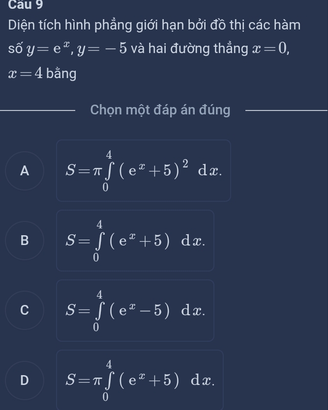 Cau 9
Diện tích hình phẳng giới hạn bởi đồ thị các hàm
số y=e^x, y=-5 và hai đường thẳng x=0,
x=4 bằng
Chọn một đáp án đúng
A S=π ∈tlimits _0^(4(e^x)+5)^2dx.
B S=∈tlimits _0^(4(e^x)+5)dx.
C S=∈tlimits _0^(4(e^x)-5)dx.
D S=π ∈tlimits _0^(4(e^x)+5)dx.