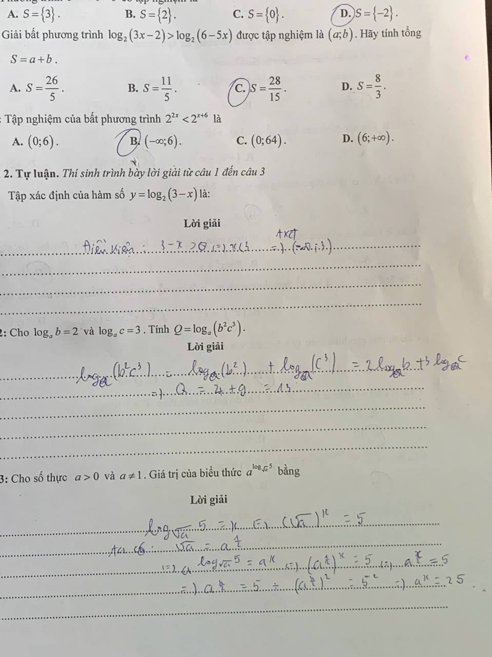 A. S= 3. B. S= 2. C. S= 0. )S= -2. 
D.
Giải bất phương trình log _2(3x-2)>log _2(6-5x) được tập nghiệm là (a;b). Hãy tính tổng
S=a+b.
A. S= 26/5 . S= 11/5 . S= 28/15 . D. S= 8/3 . 
B.
c.
: Tập nghiệm của bất phương trình 2^(2x)<2^(x+6) là
D.
A. (0;6). (-∈fty ;6). C. (0;64). (6;+∈fty ). 
B.
2. Tự luận. Thí sinh trình bày lời giải từ câu 1 đến câu 3
Tập xác định của hàm số y=log _2(3-x) là:
Lời giải
2: Cho log _ab=2 và log _ac=3. Tính Q=log _a(b^2c^3). 
Lời giải
3: Cho số thực a>0 và a!= 1. Giá trị của biểu thức a^(log _sqrt(a))5 bằng
Lời giải