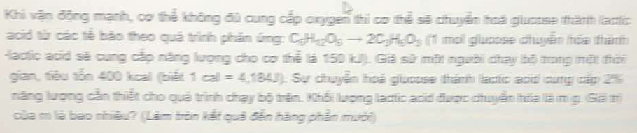 Khi vận động mạnh, cơ thể không đủ cung cấp cxygen thi cơ thể sẽ chuyển hoá gluosse thành lactic 
acid từ các tế bào theo quá trình phần ứng: C_5H_12O_5to 2C_3H_5O_3 (1 mới glưoose chuyểm hóa thămh 
lactic acid sẽ cung cấp năng lượng cho cơ thể là 150 kJ). Giả sử một người chay bbộ trong một (thời 
gian, tiêu tổn 400 kcal (biết 1cal=4,184J). Sự chuyển hoá giuoose thánh lạdtc aoid cung cấp 2%
năng lượng cần thiết cho quả trình chạy bộ trên, Khối lượng lạctic acd được chuyển hỏa là m g. (Gã trị 
của m là bao nhiêu? (Làm tròn kết quả đến hàng phần mưới)