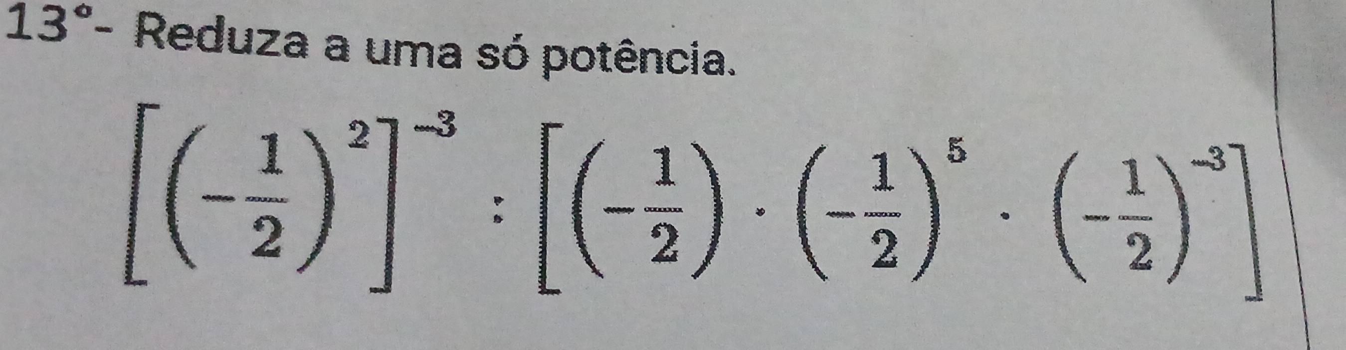 13° - Reduza a uma só potência.
[(- 1/2 )^2]^-3:[(- 1/2 )· (- 1/2 )^5· (- 1/2 )^-3]