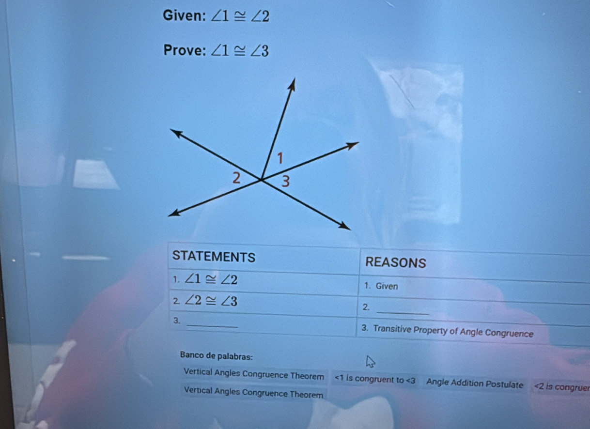 Given: ∠ 1≌ ∠ 2
Prove: ∠ 1≌ ∠ 3
STATEMENTS REASONS 
1. ∠ 1≌ ∠ 2 1. Given 
2 ∠ 2≌ ∠ 3
2._ 
3. _3. Transitive Property of Angle Congruence 
Banco de palabras: 
Vertical Angles Congruence Theorem <1 is congruent to ∠ 3 Angle Addition Postulate ∠ 2 is congruer 
Vertical Angles Congruence Theorem