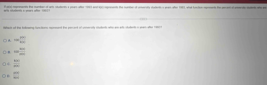 If p(x) represents the number of arts students x years after 1993 and k(x) represents the number of university students x years after 1993, what function represents the percent of university students who are
arts students x years after 1993?
Which of the following functions represent the percent of university students who are arts students x years after 1993?
A. 100 p(x)/k(x) 
B. 100 k(x)/p(x) 
C.  k(x)/p(x) 
D.  p(x)/k(x) 