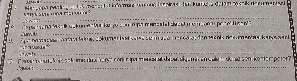 Jawab:_ 
7. Mengapa penting untuk mencatat informasi tentang inspirasi dan konteks dalam teknik dokumentasi 
karya seni rupa mencatat? 
Jawab: 
_ 
8. Bagaimana teknik dokumentasi karya seni rupa mencatat dapat membantu peneliti seni? 
Jawab: 
_ 
9. Apa perbedaan antara teknik dokumentasi karya seni rupa mencatat dan teknik dokumentasi karya seni 
rupa visual? 
Jawab: 
_ 
10. Bagaimana teknik dokumentasi karya seni rupa mencatat dapat digunakan dalam dunia seni kontemporer? 
Jawab: 
_