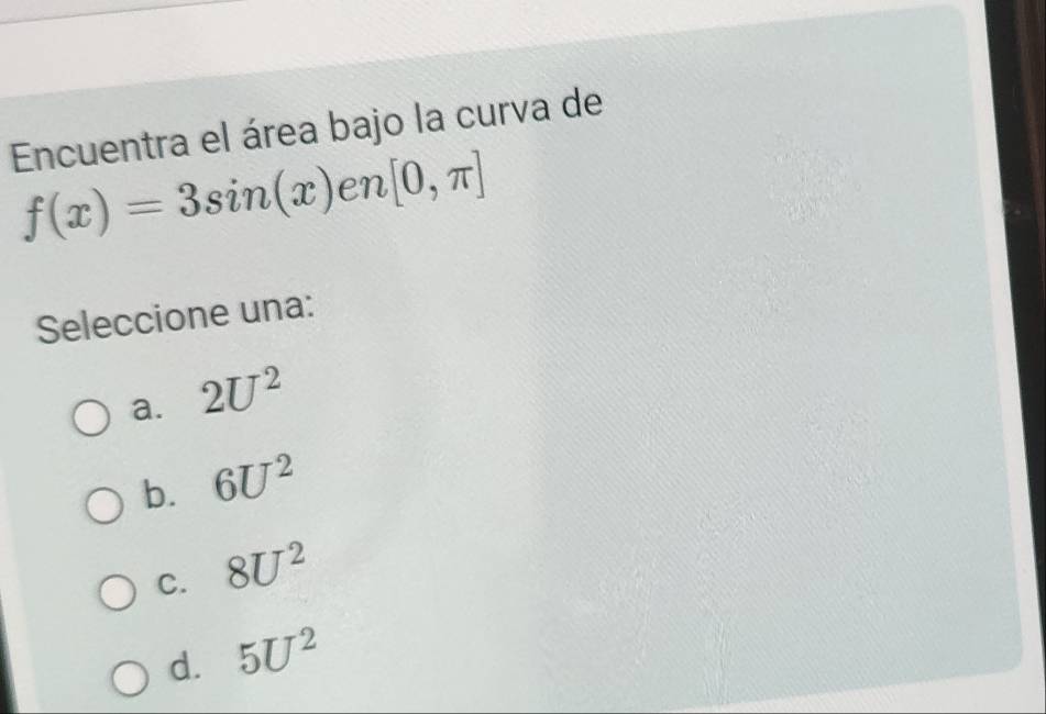 Encuentra el área bajo la curva de
f(x)=3sin (x)en[0,π ]
Seleccione una:
a. 2U^2
b. 6U^2
C. 8U^2
d. 5U^2