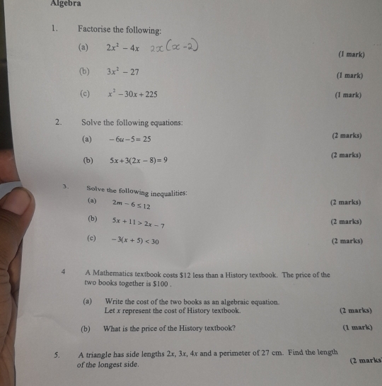 Algebra 
1. Factorise the following: 
(a) 2x^2-4x (1 mark) 
(b) 3x^2-27 (1 mark) 
(c) x^2-30x+225 (1 mark) 
2. Solve the following equations: 
(a) -6u-5=25 (2 marks) 
(b) 5x+3(2x-8)=9 (2 marks) 
3. Solve the following inequalities: 
(a) 2m-6≤ 12
(2 marks) 
(b) 5x+11>2x-7
(2 marks) 
(c) -3(x+5)<30</tex> 
(2 marks) 
4 A Mathematics textbook costs $12 less than a History textbook. The price of the 
two books together is $100. 
(a) Write the cost of the two books as an algebraic equation. 
Let x represent the cost of History textbook. (2 marks) 
(b) What is the price of the History textbook? (1 mark) 
5. A triangle has side lengths 2x, 3x, 4x and a perimeter of 27 cm. Find the length 
of the longest side. (2 marks