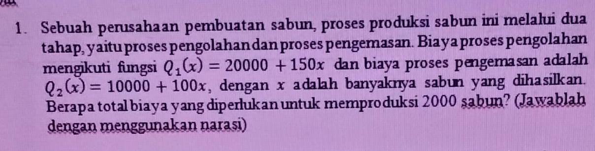 Sebuah perusahaan pembuatan sabun, proses produksi sabun ini melalui dua 
tahap, yaitu proses pengolahan dan proses pengemasan. Biaya proses pengolahan 
mengikuti fungsi Q_1(x)=20000+150x dan biaya proses pengemasan adalah
Q_2(x)=10000+100x , dengan x adalah banyaknya sabun yang dihasilkan. 
Berapa total biaya yang diperlukan untuk memproduksi 2000 sabun? (Jawablah 
dengan menggunakan narasi)