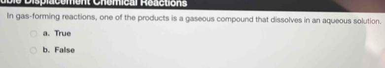 uble Displacement Chémical Réactions
In gas-forming reactions, one of the products is a gaseous compound that dissolves in an aqueous solution.
a. True
b. False