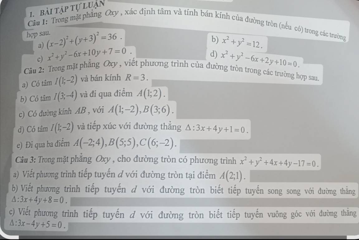 bài tập tự luận 
Câu 1: Trong mặt phẳng Oxy , xác định tâm và tính bán kính của đường tròn (nếu có) trong các trường 
hợp sau. 
a) (x-2)^2+(y+3)^2=36. 
c) x^2+y^2-6x+10y+7=0. b) x^2+y^2=12. 
d) x^2+y^2-6x+2y+10=0. 
Câu 2: Trong mặt phẳng Oxy , viết phương trình của đường tròn trong các trường hợp sau. 
a) Có tâm I(1;-2) và bán kính R=3. 
b) Có tâm I(3;-4) và đi qua điểm A(1;2). 
c) Có đường kính AB , với A(1;-2), B(3;6). 
d) Có tâm I(1;-2) và tiếp xúc với đường thắng △ :3x+4y+1=0. 
e) Đi qua ba điểm A(-2;4), B(5;5), C(6;-2). 
Câu 3: Trong mặt phăng Oxy , cho đường tròn có phương trình x^2+y^2+4x+4y-17=0. 
a) Viết phương trình tiếp tuyến d với đường tròn tại điểm A(2;1). 
b) Viết phương trình tiếp tuyến d với đường tròn biết tiếp tuyến song song với đường thẳng
△ :3x+4y+8=0. 
c) Viết phương trình tiếp tuyến d với đường tròn biết tiếp tuyến vuông góc với đường thẳng
△ :3x-4y+5=0.