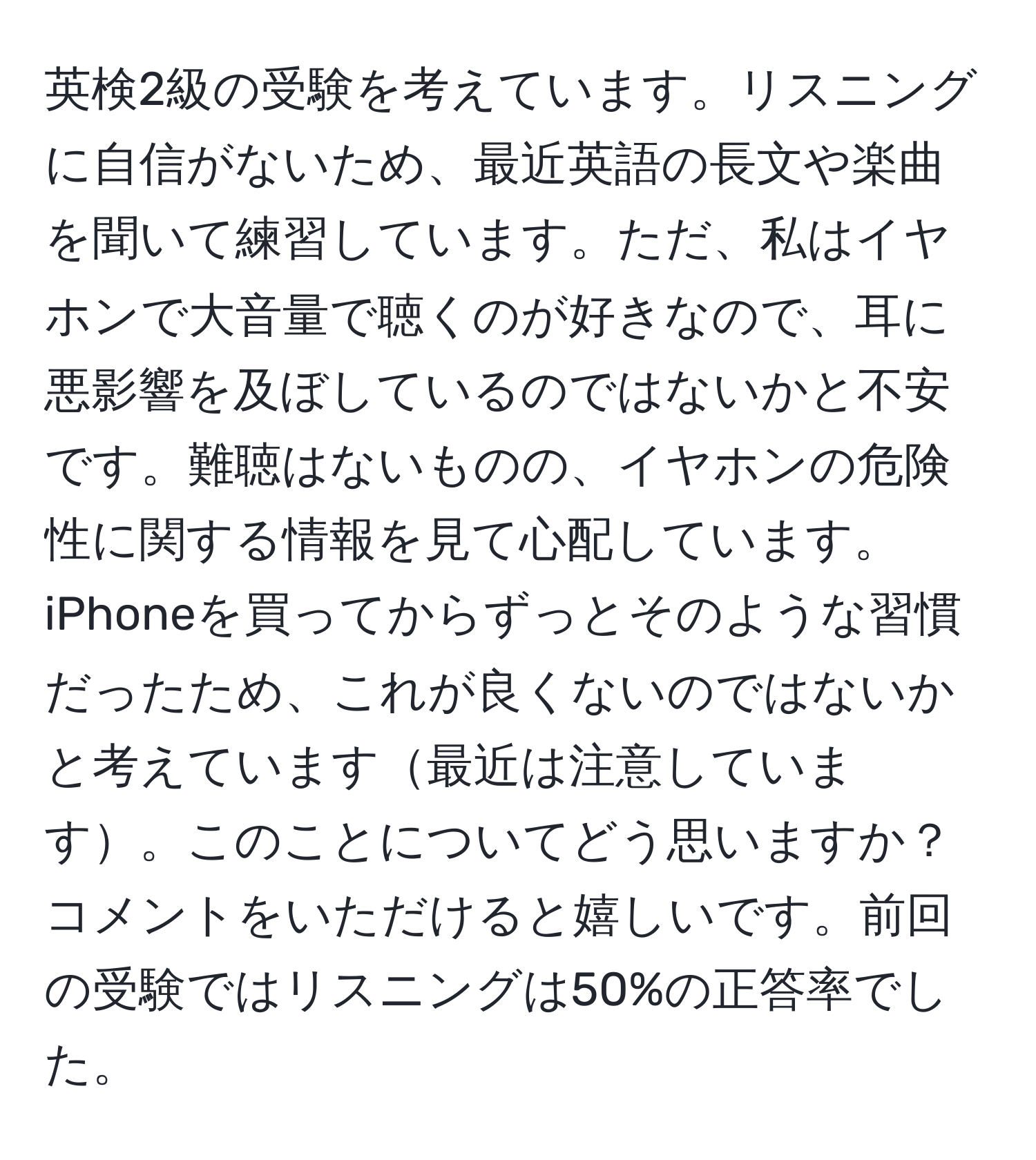 英検2級の受験を考えています。リスニングに自信がないため、最近英語の長文や楽曲を聞いて練習しています。ただ、私はイヤホンで大音量で聴くのが好きなので、耳に悪影響を及ぼしているのではないかと不安です。難聴はないものの、イヤホンの危険性に関する情報を見て心配しています。iPhoneを買ってからずっとそのような習慣だったため、これが良くないのではないかと考えています最近は注意しています。このことについてどう思いますか？コメントをいただけると嬉しいです。前回の受験ではリスニングは50%の正答率でした。