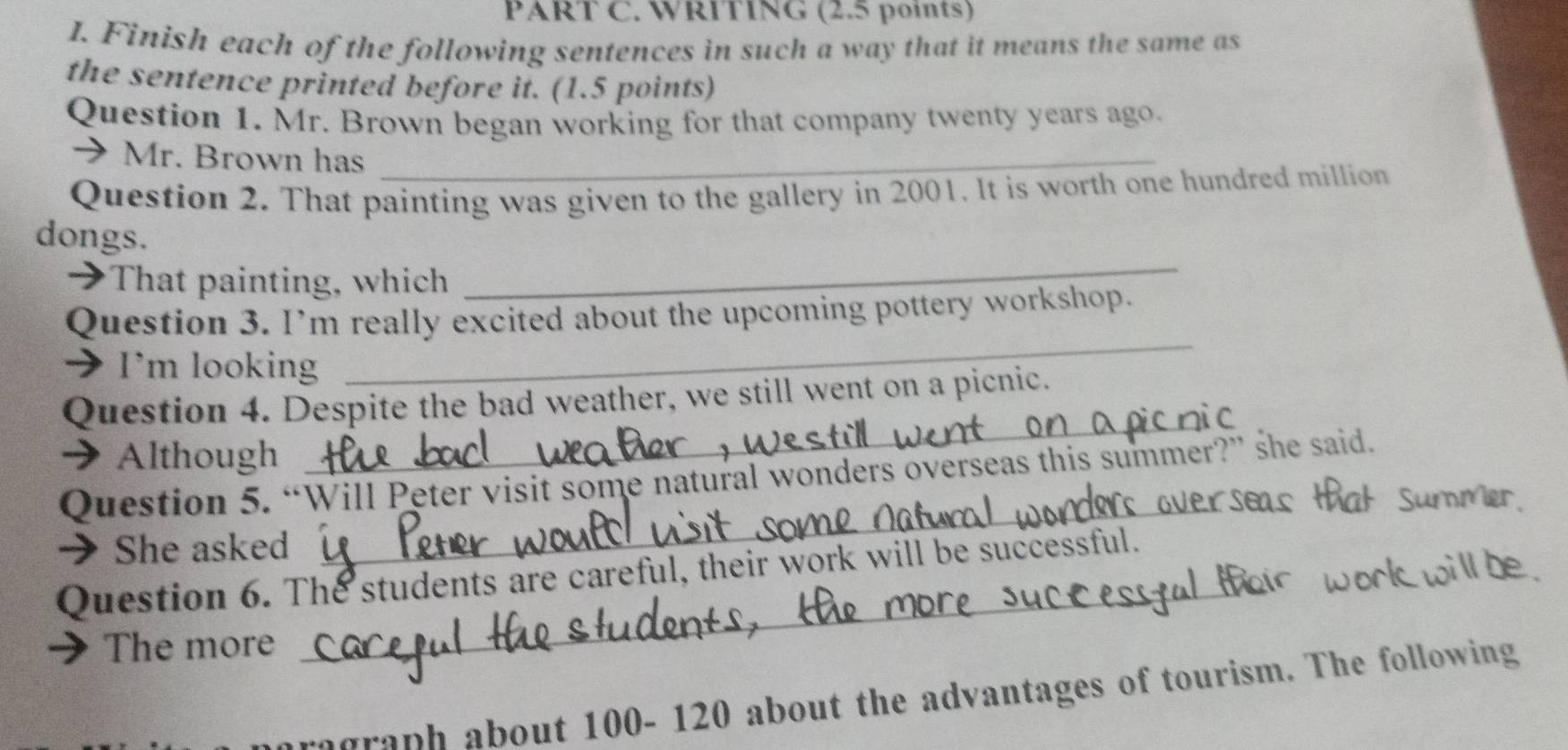 WRITING (2.5 points) 
I. Finish each of the following sentences in such a way that it means the same as 
the sentence printed before it. (1.5 points) 
Question 1. Mr. Brown began working for that company twenty years ago. 
→Mr. Brown has_ 
Question 2. That painting was given to the gallery in 2001. It is worth one hundred million 
dongs. 
→That painting, which 
_ 
_ 
Question 3. I’m really excited about the upcoming pottery workshop. 
→ I'm looking 
Question 4. Despite the bad weather, we still went on a picnic. 
→ Although 
_ 
_ 
Question 5. “Will Peter visit some natural wonders overseas this summer?” she said. 
→ She asked 
Question 6. The students are careful, their work will be successful. 
The more 
_ 
agraph about 100- 120 about the advantages of tourism. The following