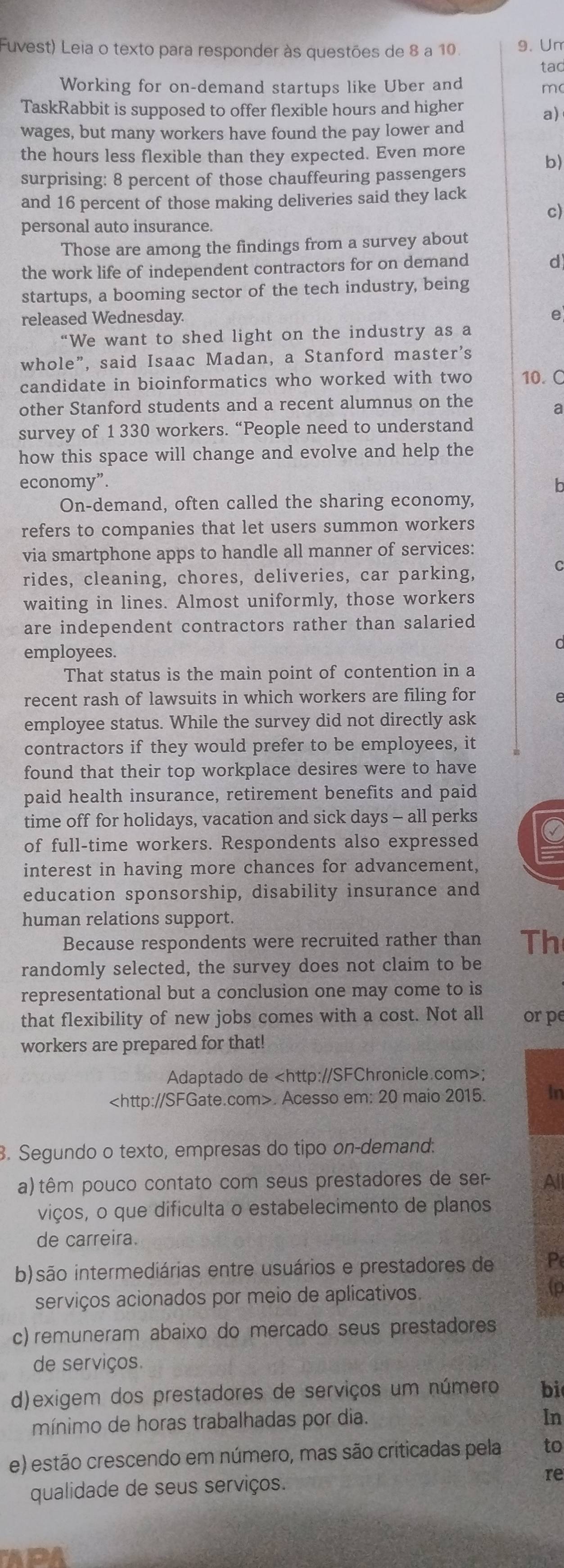 Fuvest) Leia o texto para responder às questões de 8 a 10. 9. Un
tad
Working for on-demand startups like Uber and m
TaskRabbit is supposed to offer flexible hours and higher a)
wages, but many workers have found the pay lower and
the hours less flexible than they expected. Even more
surprising: 8 percent of those chauffeuring passengers b)
and 16 percent of those making deliveries said they lack
c)
personal auto insurance.
Those are among the findings from a survey about
the work life of independent contractors for on demand
d
startups, a booming sector of the tech industry, being
released Wednesday. e
“We want to shed light on the industry as a
whole”, said Isaac Madan, a Stanford master's
candidate in bioinformatics who worked with two 10. C
other Stanford students and a recent alumnus on the a
survey of 1 330 workers. “People need to understand
how this space will change and evolve and help the
economy”. h
On-demand, often called the sharing economy,
refers to companies that let users summon workers
via smartphone apps to handle all manner of services:
rides, cleaning, chores, deliveries, car parking,
waiting in lines. Almost uniformly, those workers
are independent contractors rather than salaried
employees.
That status is the main point of contention in a
recent rash of lawsuits in which workers are filing for
employee status. While the survey did not directly ask
contractors if they would prefer to be employees, it
found that their top workplace desires were to have
paid health insurance, retirement benefits and paid
time off for holidays, vacation and sick days - all perks
of full-time workers. Respondents also expressed C
interest in having more chances for advancement,
education sponsorship, disability insurance and
human relations support.
Because respondents were recruited rather than Th
randomly selected, the survey does not claim to be
representational but a conclusion one may come to is
that flexibility of new jobs comes with a cost. Not all or pe
workers are prepared for that!
Adaptado de;. Acesso em: 20 maio 2015. In
. Segundo o texto, empresas do tipo on-demand.
a) têm pouco contato com seus prestadores de ser All
viços, o que dificulta o estabelecimento de planos
de carreira.
b)são intermediárias entre usuários e prestadores de P
serviços acionados por meio de aplicativos.
to
c) remuneram abaixo do mercado seus prestadores
de serviços.
d)exigem dos prestadores de serviços um número bi
mínimo de horas trabalhadas por dia.
In
e) estão crescendo em número, mas são criticadas pela to
qualidade de seus serviços.
re
ADA