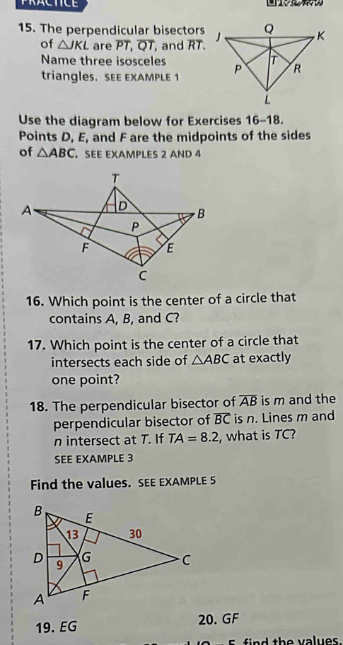 PRACTICE 
15. The perpendicular bisectors 
of △ JKL are overline PT, overline QT, , and overline RT. 
Name three isosceles 
triangles. SEE EXAMPLE 1 
Use the diagram below for Exercises 16-18. 
Points D, E, and F are the midpoints of the sides 
of △ ABC SEE EXAMPLES 2 AND 4 
16. Which point is the center of a circle that 
contains A, B, and C? 
17. Which point is the center of a circle that 
intersects each side of △ ABC at exactly 
one point? 
18. The perpendicular bisector of overline AB is m and the 
perpendicular bisector of overline BC is n. Lines m and
n intersect at T. If TA=8.2 , what is TC? 
SEE EXAMPLE 3 
Find the values. SEE EXAMPLE 5 
19. EG 20. GF