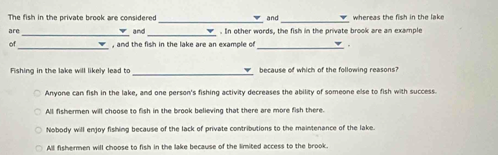 The fish in the private brook are considered and whereas the fish in the lake
__
are and . In other words, the fish in the private brook are an example
_
of , and the fish in the lake are an example of _.
Fishing in the lake will likely lead to _because of which of the following reasons?
Anyone can fish in the lake, and one person's fishing activity decreases the ability of someone else to fish with success.
All fishermen will choose to fish in the brook believing that there are more fish there.
Nobody will enjoy fishing because of the lack of private contributions to the maintenance of the lake.
All fishermen will choose to fish in the lake because of the limited access to the brook.