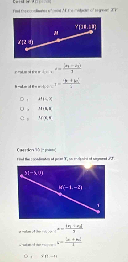 Find the coordinates of point M, the midpoint of segment XY.
x value of the midpoint x=frac (x_1+x_2)2
#-value of the midpoint: y=frac (y_1+y_2)2
a M(4,9)
b M(6,6)
M(6,9)
Question 10 (2 points)
Find the coordinates of point T, an endpoint of segment ST.
S(-5,0)
M(-1,-2)
T'
x-value of the midpoint: x=frac (x_1+x_2)2
I-value of the midpoint: y=frac (y_1+y_2)2
a T(3,-4)