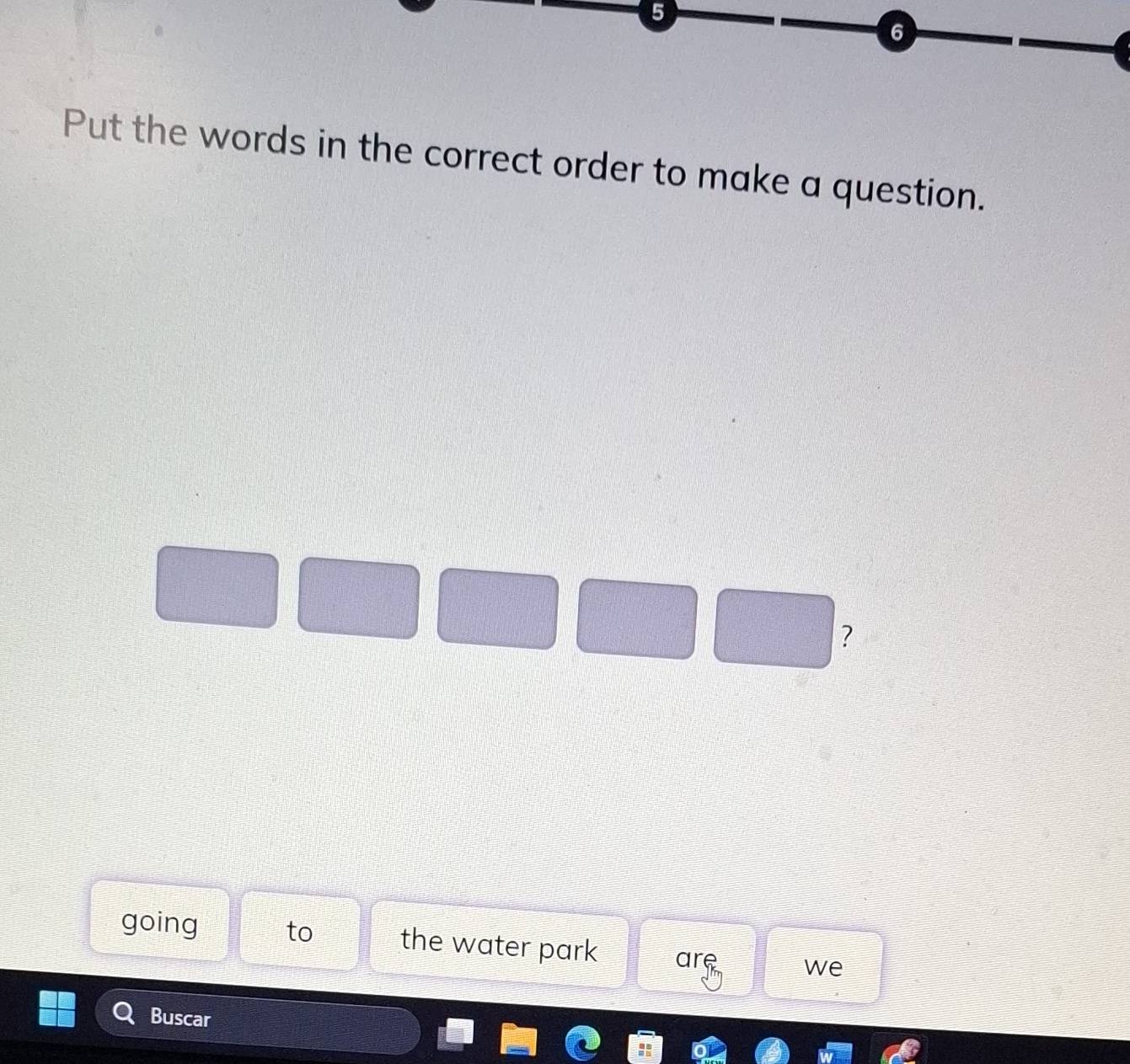 5 
6 
Put the words in the correct order to make a question. 
? 
going to the water park are we 
Buscar