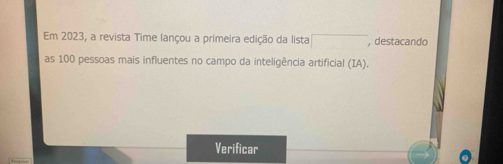 Em 2023, a revista Time lançou a primeira edição da lista □ , destacando 
as 100 pessoas mais influentes no campo da inteligência artificial (IA). 
Verificar