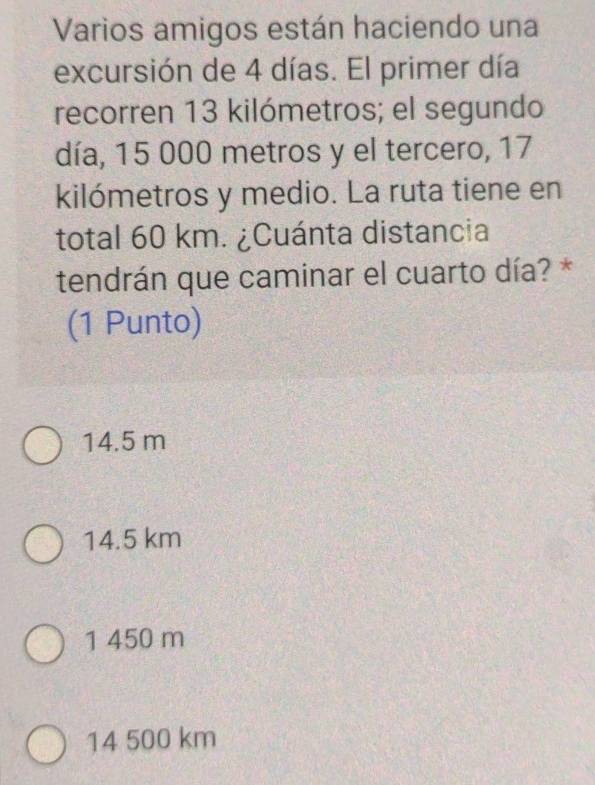 Varios amigos están haciendo una
excursión de 4 días. El primer día
recorren 13 kilómetros; el segundo
día, 15 000 metros y el tercero, 17
kilómetros y medio. La ruta tiene en
total 60 km. ¿Cuánta distancia
tendrán que caminar el cuarto día? *
(1 Punto)
14.5 m
14.5 km
1 450 m
14 500 km