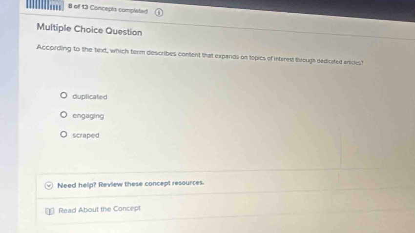 of 13 Concepts completed
Multiple Choice Question
According to the text, which term describes content that expands on topics of interest through dedicated articles?
duplicated
engaging
scraped
Need help? Review these concept resources.
Read About the Concept