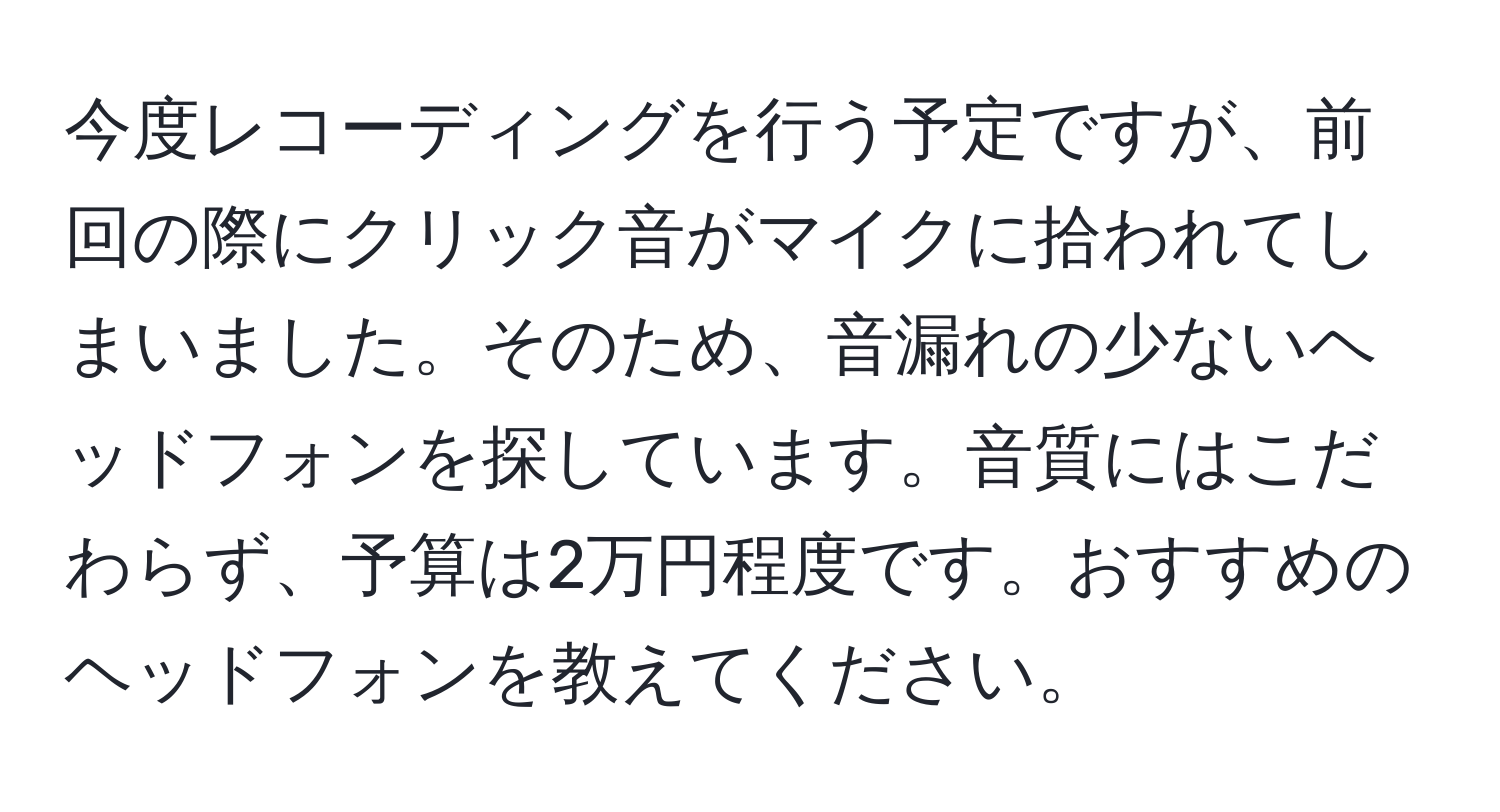 今度レコーディングを行う予定ですが、前回の際にクリック音がマイクに拾われてしまいました。そのため、音漏れの少ないヘッドフォンを探しています。音質にはこだわらず、予算は2万円程度です。おすすめのヘッドフォンを教えてください。