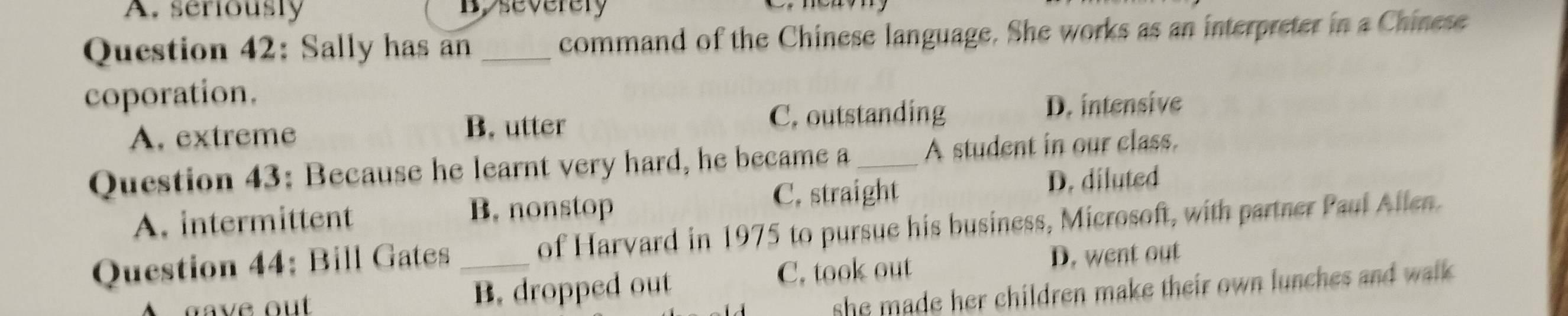 A. seriously B. severery

Question 42: Sally has an _command of the Chinese language. She works as an interpreter in a Chinese
coporation.
B. utter C. outstanding
A. extreme D. intensive
Question 43: Because he learnt very hard, he became a_ A student in our class.
A. intermittent
B. nonstop
C. straight D. diluted
Question 44: Bill Gates _of Harvard in 1975 to pursue his business, Microsoft, with partner Paul Allen.
gave out B. dropped out C. took out
D. went out
she made her children make their own lunches and walk .