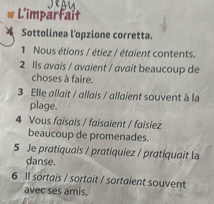 L'imparfait 
Sottolinea l’opzione corretta. 
1 Nous étions / étiez / étaient contents. 
2 Ils avais / avaient / avait beaucoup de 
choses à faire. 
3 Elle allait / allais / allaient souvent à la 
plage. 
4 Vous faisais / faisaient / faisiez 
beaucoup de promenades. 
5 Je pratiquais / pratiquiez / pratiquait la 
danse. 
6 Il sortais / sortait / sortaient souvent 
avec ses amis.