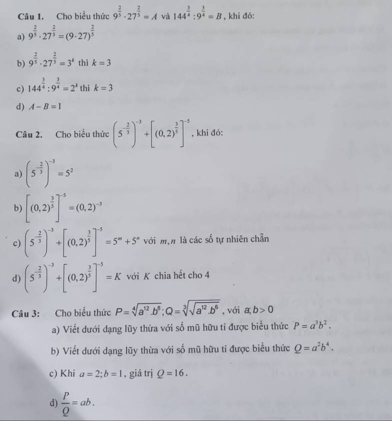 Cho biều thức 9^(frac 2)5· 27^(frac 2)5=A và 144^(frac 3)4:9^(frac 3)4=B , khi đó:
a) 9^(frac 2)5· 27^(frac 2)5=(9· 27)^ 2/5 
b) 9^(frac 2)5· 27^(frac 2)5=3^k thì k=3
c) 144^(frac 3)4:9^(frac 3)4=2^k thì k=3
d) A-B=1
Câu 2. Cho biểu thức (5^(-frac 2)3)^-3+[(0,2)^ 3/5 ]^-5 , khi đó:
a) (5^(-frac 2)3)^-3=5^2
b) [(0,2)^ 3/5 ]^-5=(0,2)^-3
c) (5^(-frac 2)3)^-3+[(0,2)^ 3/5 ]^-5=5^m+5^n với mận là các số tự nhiên chẵn
d) (5^(-frac 2)3)^-3+[(0,2)^ 3/5 ]^-5=K với K chia hết cho 4
Câu 3: Cho biểu thức P=sqrt[4](a^(12).b^8);Q=sqrt[3](sqrt a^(12).b^6) , với a,b>0
a) Viết dưới dạng lũy thừa với số mũ hữu tỉ được biểu thức P=a^3b^2.
b) Viết dưới dạng lũy thừa với số mũ hữu tỉ được biểu thức Q=a^2b^4.
c) Khi a=2;b=1 , giá trị Q=16.
d)  P/Q =ab.