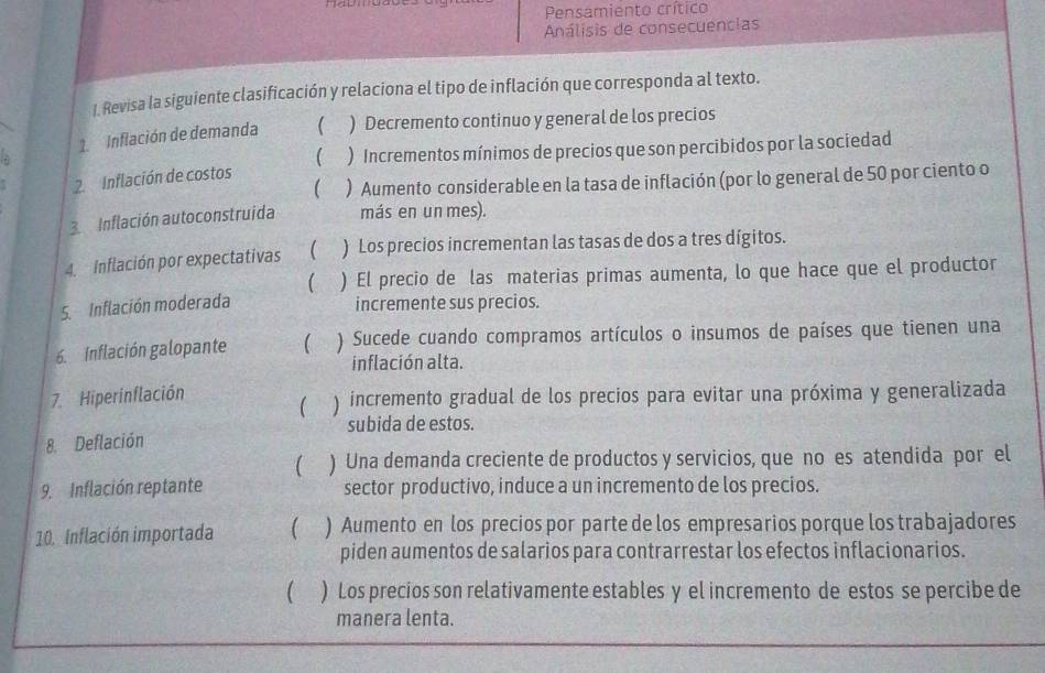 Pensamiento crítico
Análisis de consecuencias
I. Revisa la siguiente clasificación y relaciona el tipo de inflación que corresponda al texto.
. 1. Inflación de demanda  ) Decremento continuo y general de los precios
 ) Incrementos mínimos de precios que son percibidos por la sociedad
 ) Aumento considerable en la tasa de inflación (por lo general de 50 por ciento o
2. Inflación de costos
3 Inflación autoconstruida más en un mes).
4. Inflación por expectativas  ) Los precios incrementan las tasas de dos a tres dígitos.
 ) El precio de las materias primas aumenta, lo que hace que el productor
5. Inflación moderada
incremente sus precios.
6. Inflación galopante ( ) Sucede cuando compramos artículos o insumos de países que tienen una
inflación alta.
7. Hiperinflación ) incremento gradual de los precios para evitar una próxima y generalizada

subida de estos.
8. Deflación
 ) Una demanda creciente de productos y servicios, que no es atendida por el
9. Inflación reptante sector productivo, induce a un incremento de los precios.
10. Inflación importada  ) Aumento en los precios por parte de los empresarios porque los trabajadores
piden aumentos de salarios para contrarrestar los efectos inflacionarios.
 ) Los precios son relativamente estables y el incremento de estos se percibe de
manera lenta.