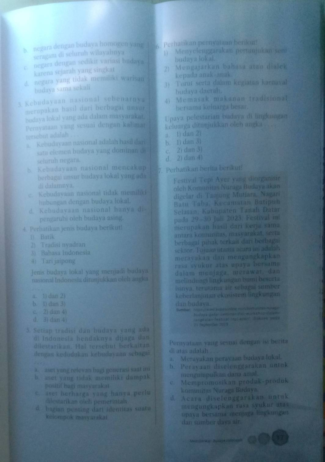 b. negara dengan budaya homogen yang 6. Perhatikan pernyataan berikut!
seragam di seluruh wilayahnya 1) Menyelenggarakan pertanjukan seni
c. negara dengan sedikit variasi budaya budaya loka).
karena sejarah yang singkat 2) Mengajarkan bahasa atau dialek
d. negara yang tidak memiliki warisan kepada anak-anak.
budaya sama sekali
3) Turnt serta dalam kegiatan karnaval
budaya daerah.
3. Kebudayaan nasional sebenarnya 4) Memasak makanan tradisional
merapakan hasil dari berbagai unsur bersama keluarga besar.
budaya lokal yang ada dalam masyarakat. Upaya pelestarian budaya di lingkungan
Pernyataan yang sesuai dengan kalimat keluarga ditunjukkan oleh angka   a
tersebut adalah
a. 1) dan 2)
a. Kebudayaan nasional adalah hasil dari b. 1) dan 3)
satu elemen budaya yang dominan d c. 2) dan 3)
seluruh negara. d. 2) dan 4)
b. Kebudayaan nasional mencakup 7. Perhatikan berita berikut!
berbagai unsur budaya lokal yang ada Festival Tepi Aver yang diorganisir
di dalamnya.
c. Kebudayaan nasional tidak memiliki oleh Komunitas Nuraga Budaya akan
hubungan dengan budaya lokal. digelar di Tanjung Mutíara, Nagari
Batu Taba, Kecamatan Batipún
d. Kebudayaan nasional hanya di Selatan, Kabupaten Tanah Datar
pengaruhi olch budaya asing.
pada 29-30 Juli 2023. Festival ini
4. Perhatikan jenis budaya berikut! merupakan hasil dari kerja sama
1) Batik antara komnítas, masyarakat, serta
2) Tradisi nyadran berbagai pihak terkait dari berbagai
3) Bahasa Indonesia sektor. Tujuan utama acara iní adalah
4) Tari jaipong meravakan dan mengungkapkan
rasa syukur atas upaya bersam 
Jenis budaya lokal yang menjadi budaya dalam menjaga, merawat, dan
nasional Indonesia ditunjukkan oleh angka melindungi lingkungan bumi beserta
isinya, terutama air sebagaí sumber
a. 1) dan 2) keberlanjutan ekosistem lingkungan
b. 1) dan 3) dan budava.
c. 2) dan 4) Sumber,  20ps // Awe/ supesonline comspm unte nurage
budaya-gefar-semner-dao-workshop-daram-
d. 3) dan 4)  rangk aian lestical teal avert, dins ses paye
21 Saptember 2013
5. Setiap tradisi dan budaya yang ada
di Indonesia hendaknya dijaga dan
dilestarikan. Hai tersebut berkaitan Pernyataan yang sesuai dengan ist berita
dengan kedudukan kebudayaan sebagai. di atas adalah
a. Merayakan perayaan budaya lokal.
a. aset yang relevan bagi generasi saat in b. Perayaan diselenggarakan untok
b. aset yang tidak memiliki dampak mengumpulkan dana amal.
positif bagi masyarakat c. Mempromosikan produk-produk
c. aset berharga yang hanya perlu komímitas Nuraga Budaya.
dilestarikan oieh pemerintah d. Acara diselenggarakan untuk
d. bagian penting dari identitas suatu mengungkapkan rasa syukur atas 
kelompok masyarakai upaya bersama menjaga lingkungan
dan sumber dava air.
Meicstarkar Modaja Indornaía
17