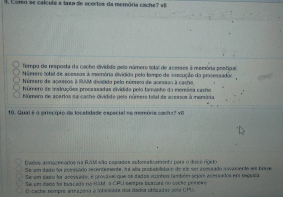 Como se calcula a taxa de acertos da memória cache? v8
Tempo de resposta da cache dividido pelo número total de acessos à memória principal.
Número total de acessos à memória dividido pelo tempo de execução do processador.
Número de acessos à RAM dividido pelo número de acessos à cache,
Número de instruções processadas dividido pelo tamanho da memória cache.
Número de acertos na cache dividido pelo número total de acessos à memória.
10. Qual é o princípio da localidade espacial na memória cache? v8
Dados armazenados na RAM são copiados automaticamente para o disco rígido
Se um dado foi acessado recentemente, há alta probabilidade de ele ser acessado novamente em breve.
Se um dado for acessado, é provável que os dados vizinhos também sejam acessados em seguida.
Se um dado foi buscado na RAM, a CPU sempre buscará no cache primeiro.
O cache sempre armazena a totalidade dos dados utilizados pela CPU,