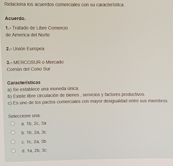 Relaciona los acuerdos comerciales con su característica.
Acuerdo.
1.- Tratado de Libre Comercio
de America del Norte
2.- Unión Europea
3.- MERCOSUR o Mercado
Común del Cono Sur
Características
a) Se establece una moneda única.
b) Existe libre circulación de bienes , servicios y factores productivos.
c) Es uno de los pactos comerciales con mayor desigualdad entre sus miembros.
Seleccione una:
a. 1b, 2c, 3a
b. 1b, 2a, 3c
c. 1c, 2a, 3b
d. 1a, 2b, 3c