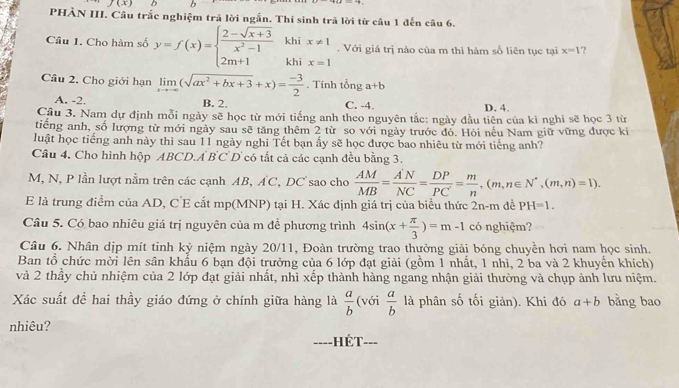 PHÀN III. Câu trắc nghiệm trả lời ngắn. Thí sinh trã lời từ câu 1 đến câu 6.
Câu 1. Cho hàm số y=f(x)=beginarrayl  (2-sqrt(x+3))/x^2-1  2m+1endarray. khi x!= 1. Với giá trị nào của m thì hàm số liên tục tại x=1 ?
khi x=1
Câu 2. Cho giới hạn limlimits _xto -∈fty (sqrt(ax^2+bx+3)+x)= (-3)/2 . Tính tổng a+b
A. -2. B. 2. C. -4. D. 4.
Cầu 3. Nam dự định mỗi ngày sẽ học từ mới tiếng anh theo nguyên tắc: ngày đầu tiên của kì nghi sẽ học 3 từ
tiếng anh, số lượng từ mới ngày sau sẽ tăng thêm 2 từ so với ngày trước đó. Hỏi nếu Nam giữ vững được ki
luật học tiếng anh này thì sau 11 ngày nghi Tết bạn ấy sẽ học được bao nhiêu từ mới tiếng anh?
Câu 4. Cho hình hộp ABCD.A BC D có tất cả các cạnh đều bằng 3.
M, N, P lần lượt nằm trên các cạnh AB, AC, DC sao cho  AM/MB = A'N/NC = DP/PC = m/n ,(m,n∈ N^*,(m,n)=1).
E là trung điểm của AD, C'E cắt mp(MNP) tại H. Xác định giá trị của biểu thức 2n-m dề PH=1.
Câu 5. Có bao nhiêu giá trị nguyên của m đề phương trình 4sin (x+ π /3 )=m-1 có nghiệm?
Câu 6. Nhân dịp mít tinh kỷ niệm ngày 20/11, Đoàn trường trao thưởng giải bóng chuyền hơi nam học sinh.
Ban tổ chức mời lên sân khẩu 6 bạn đội trưởng của 6 lớp đạt giải (gồm 1 nhất, 1 nhì, 2 ba và 2 khuyển khích)
và 2 thầy chủ nhiệm của 2 lớp đạt giải nhất, nhì xếp thành hàng ngang nhận giải thường và chụp ảnh lưu niệm.
Xác suất đề hai thầy giáo đứng ở chính giữa hàng là  a/b  (với  a/b  là phân số tối giản). Khi đó a+b bằng bao
nhiêu?
---- -HÉT- ___