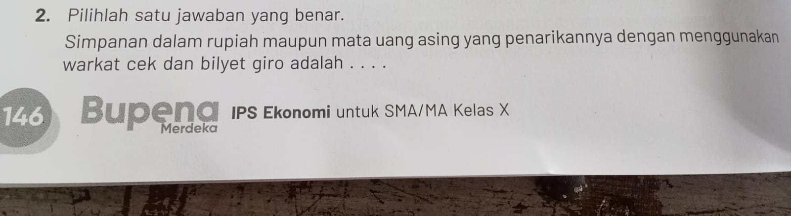 Pilihlah satu jawaban yang benar. 
Simpanan dalam rupiah maupun mata uang asing yang penarikannya dengan menggunakan 
warkat cek dan bilyet giro adalah . . . . 
146 Bupend IPS Ekonomi untuk SMA/MA Kelas X
Merdeka