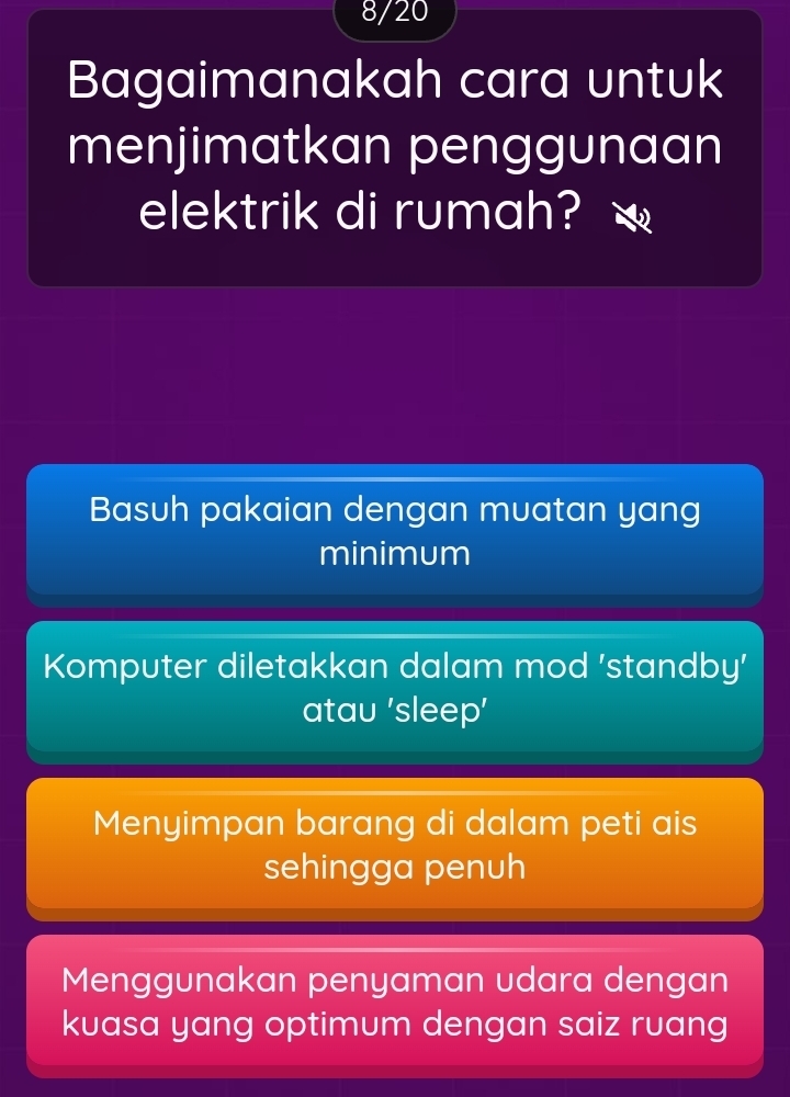 8/20
Bagaimanakah cara untuk
menjimatkan penggunaan
elektrik di rumah?
Basuh pakaian dengan muatan yang
minimum
Komputer diletakkan dalam mod 'standby'
atau 'sleep'
Menyimpan barang di dalam peti ais
sehingga penuh
Menggunakan penyaman udara dengan
kuasa yang optimum dengan saiz ruang